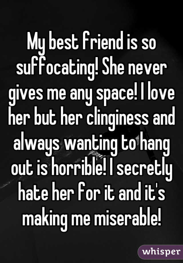 My best friend is so suffocating! She never gives me any space! I love her but her clinginess and always wanting to hang out is horrible! I secretly hate her for it and it's making me miserable!