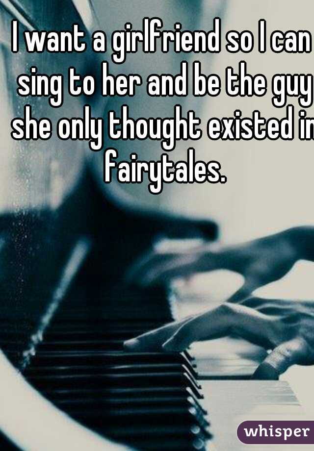 I want a girlfriend so I can sing to her and be the guy she only thought existed in fairytales.