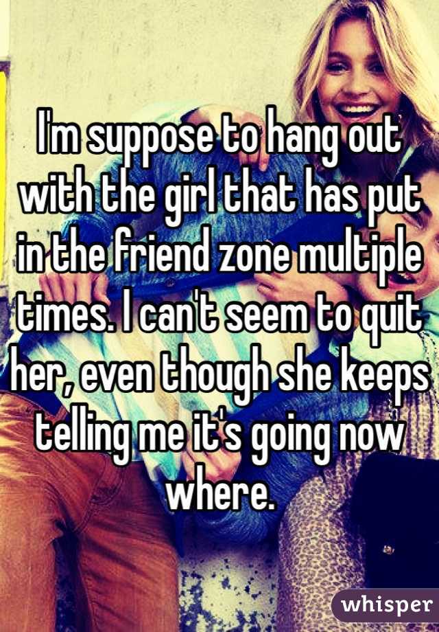 I'm suppose to hang out with the girl that has put in the friend zone multiple times. I can't seem to quit her, even though she keeps telling me it's going now where. 