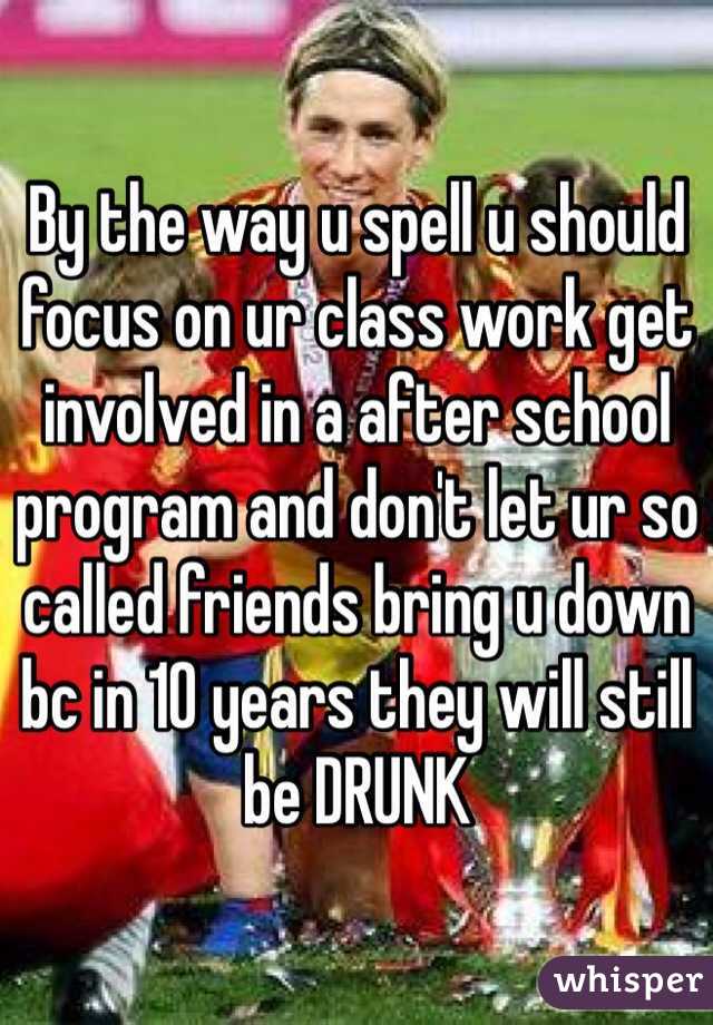 By the way u spell u should focus on ur class work get involved in a after school program and don't let ur so called friends bring u down bc in 10 years they will still be DRUNK 