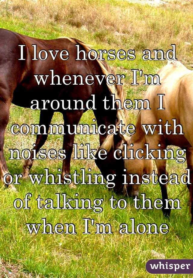I love horses and whenever I'm around them I communicate with noises like clicking or whistling instead of talking to them when I'm alone