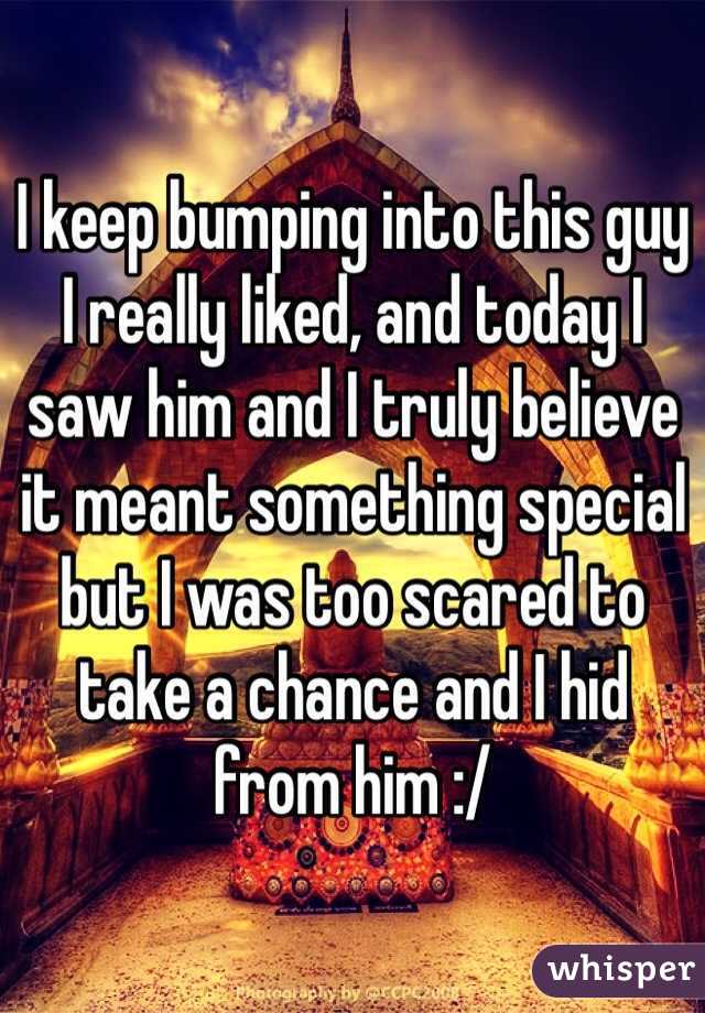 I keep bumping into this guy I really liked, and today I saw him and I truly believe it meant something special but I was too scared to take a chance and I hid from him :/ 
