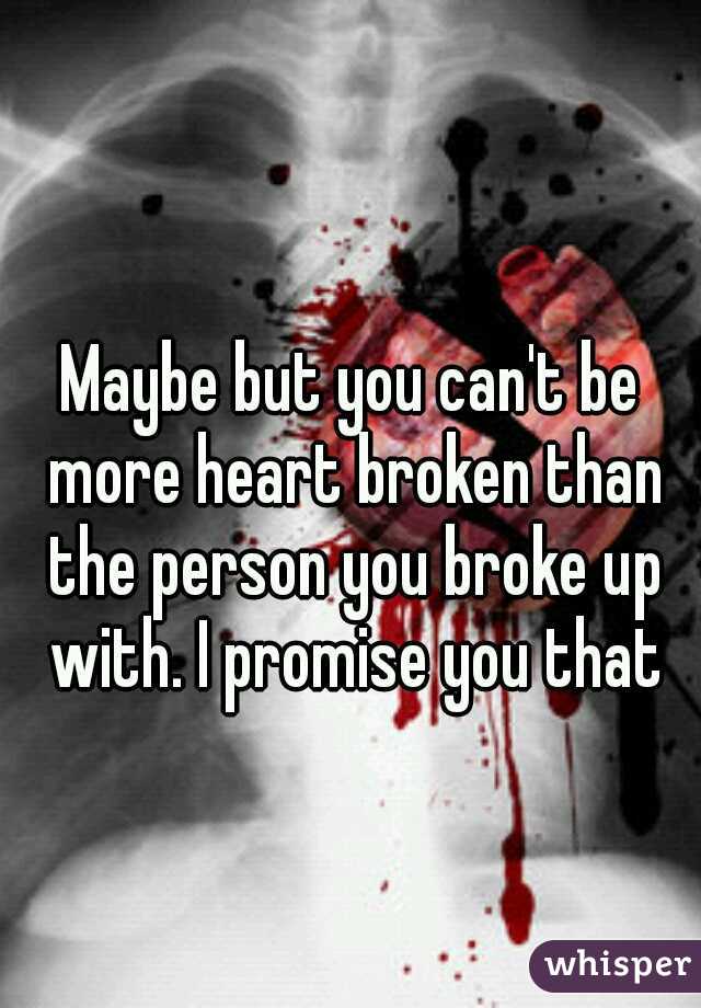 Maybe but you can't be more heart broken than the person you broke up with. I promise you that