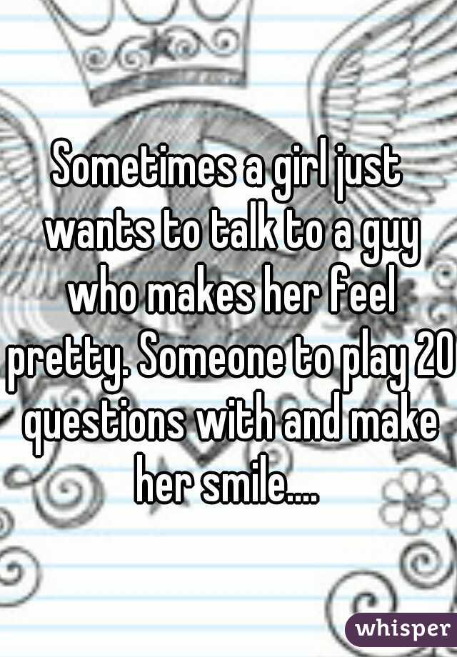 Sometimes a girl just wants to talk to a guy who makes her feel pretty. Someone to play 20 questions with and make her smile.... 
