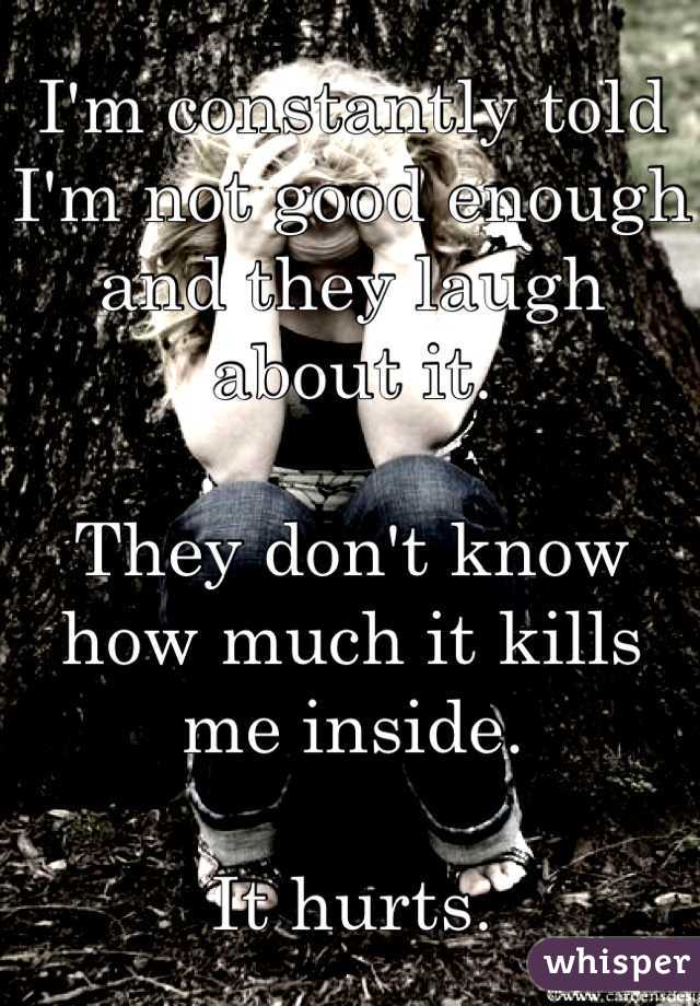 I'm constantly told I'm not good enough and they laugh about it.

They don't know how much it kills me inside.

It hurts.