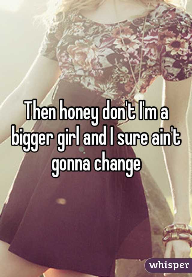 Then honey don't I'm a bigger girl and I sure ain't gonna change 