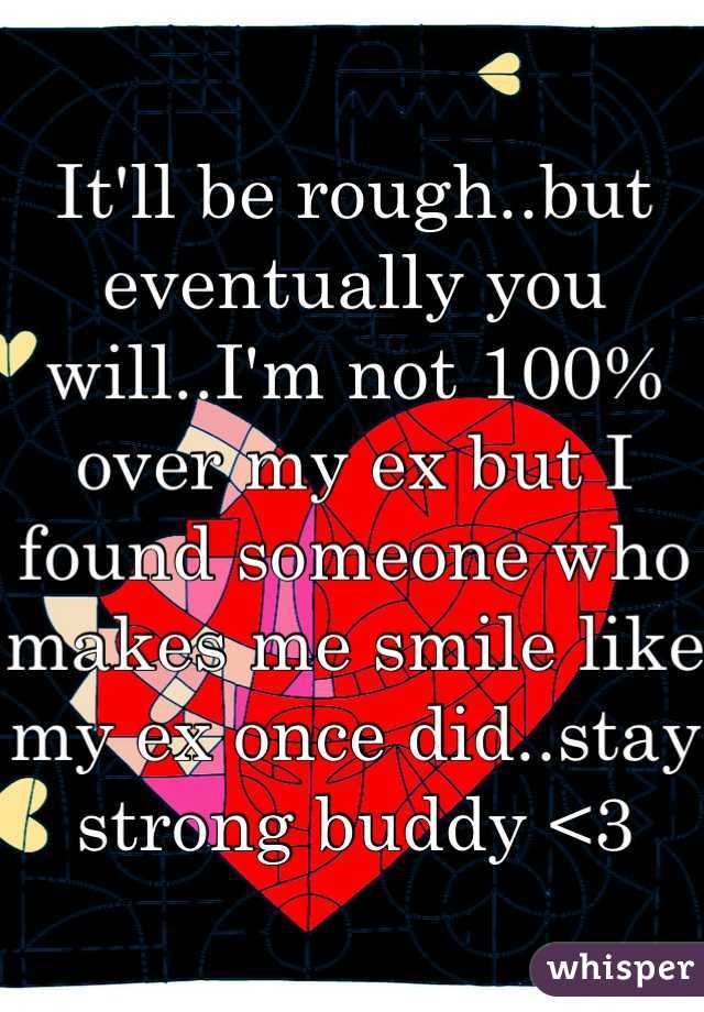It'll be rough..but eventually you will..I'm not 100% over my ex but I found someone who makes me smile like my ex once did..stay strong buddy <3