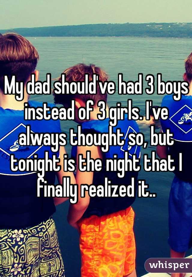My dad should've had 3 boys instead of 3 girls. I've always thought so, but tonight is the night that I finally realized it..