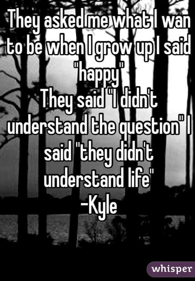 They asked me what I wan to be when I grow up I said "happy"
They said "I didn't understand the question" I said "they didn't understand life"
-Kyle 