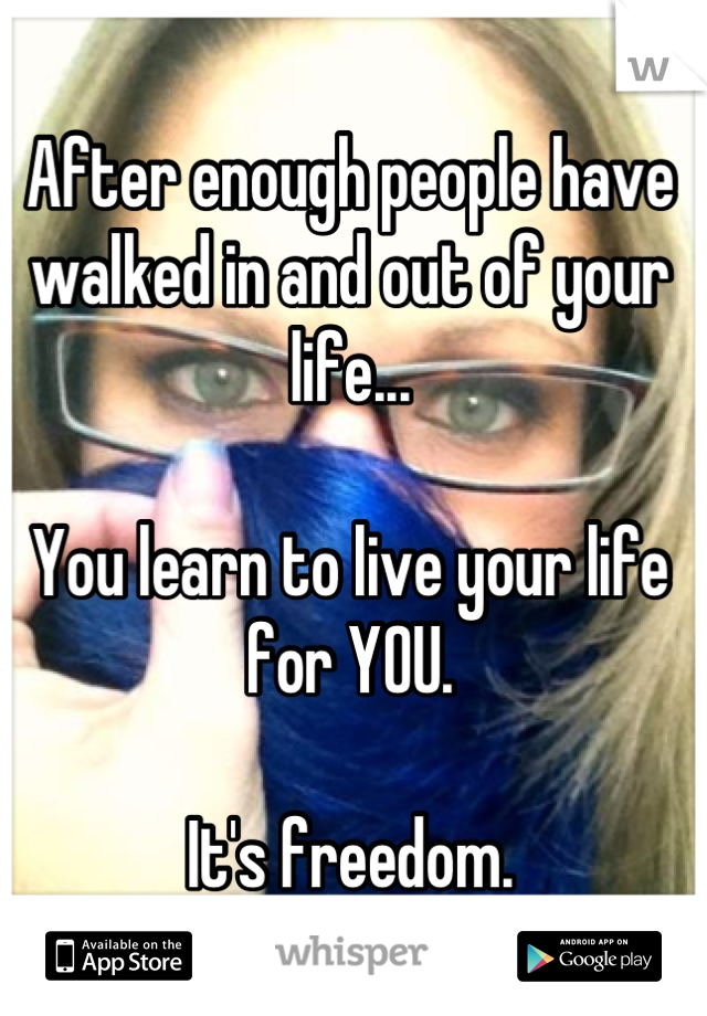 After enough people have walked in and out of your life...

You learn to live your life for YOU.

It's freedom.