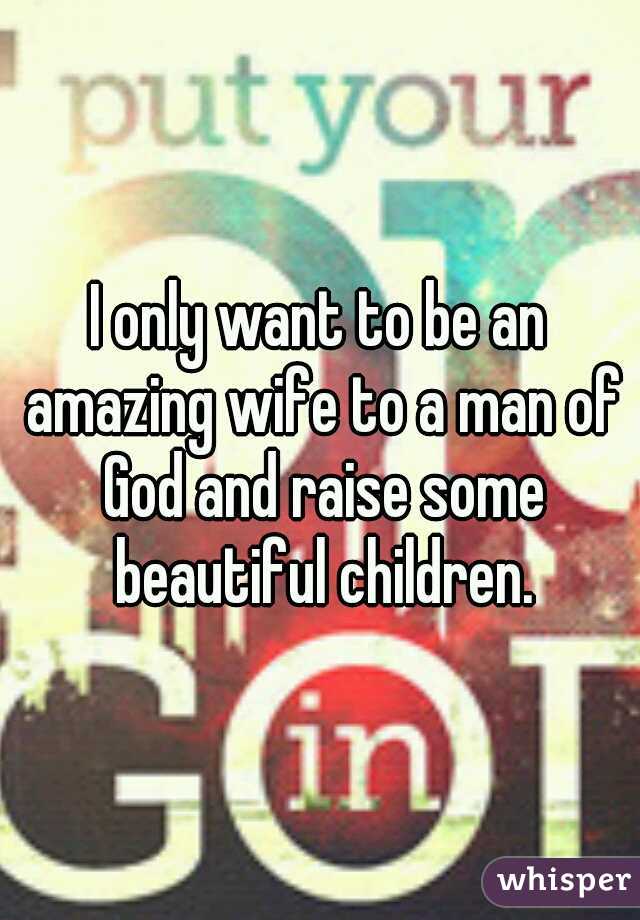 I only want to be an amazing wife to a man of God and raise some beautiful children.