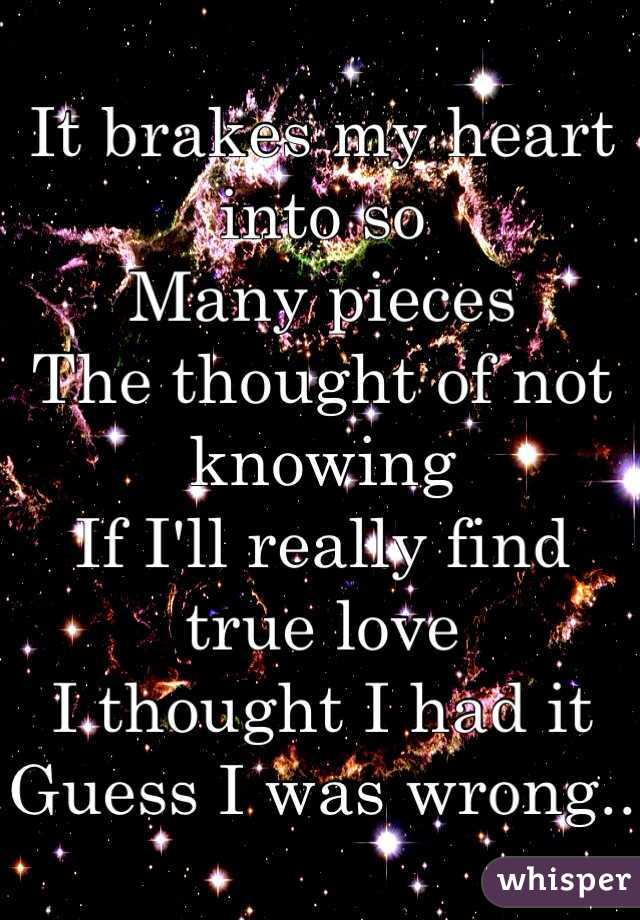 It brakes my heart into so
Many pieces 
The thought of not knowing 
If I'll really find true love
I thought I had it 
Guess I was wrong..