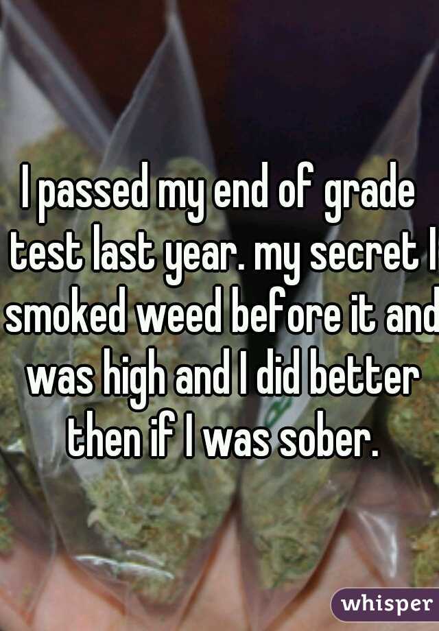 I passed my end of grade test last year. my secret I smoked weed before it and was high and I did better then if I was sober.