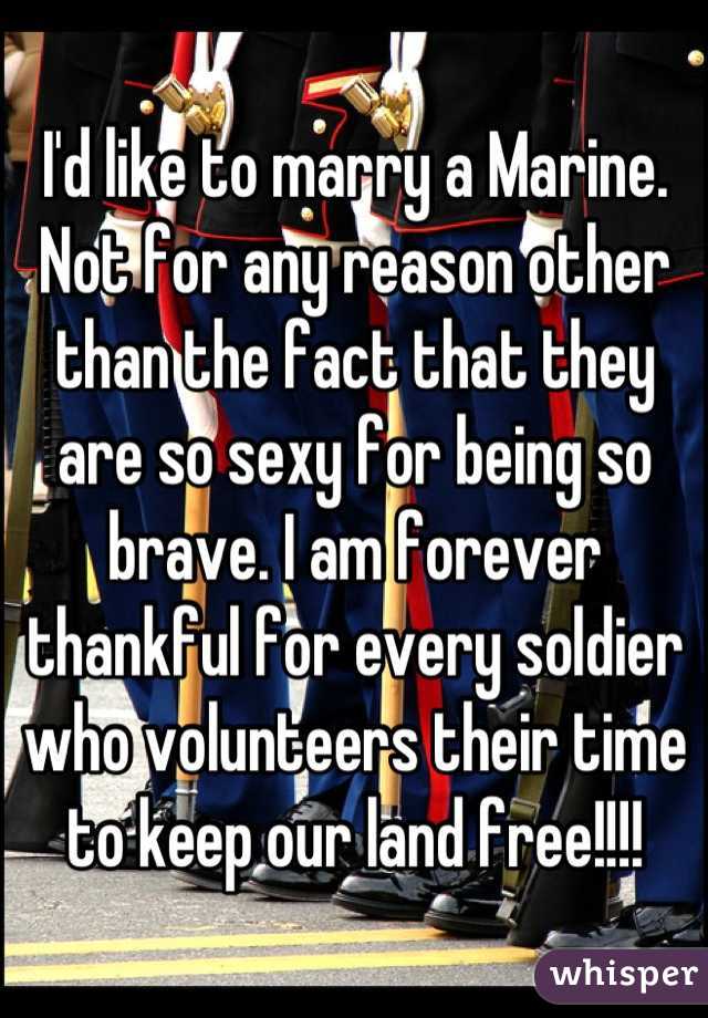 I'd like to marry a Marine. Not for any reason other than the fact that they are so sexy for being so brave. I am forever thankful for every soldier who volunteers their time to keep our land free!!!!
