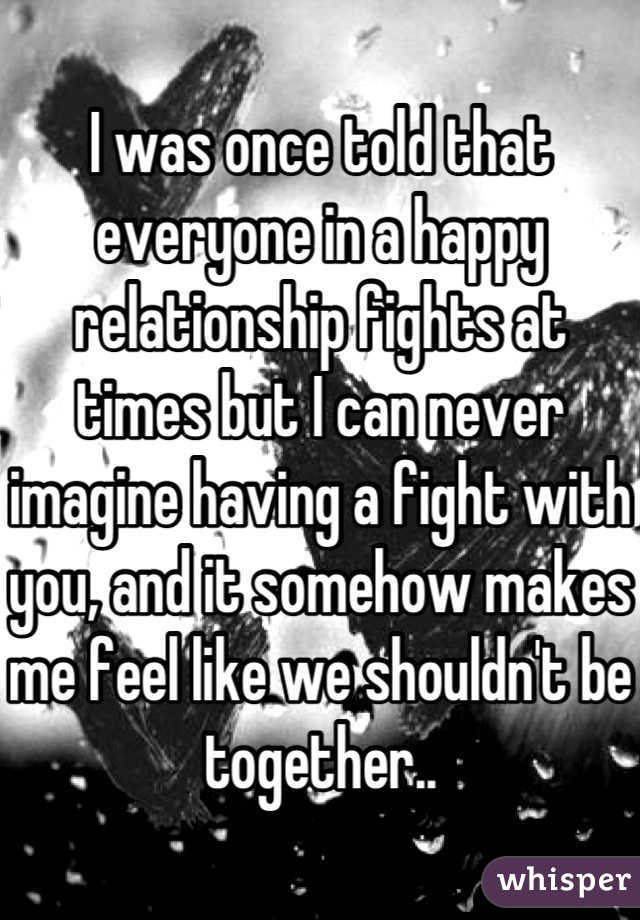 I was once told that everyone in a happy relationship fights at times but I can never imagine having a fight with you, and it somehow makes me feel like we shouldn't be together..