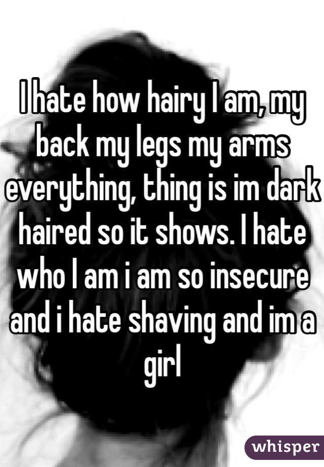 I hate how hairy I am, my back my legs my arms everything, thing is im dark haired so it shows. I hate who I am i am so insecure and i hate shaving and im a girl