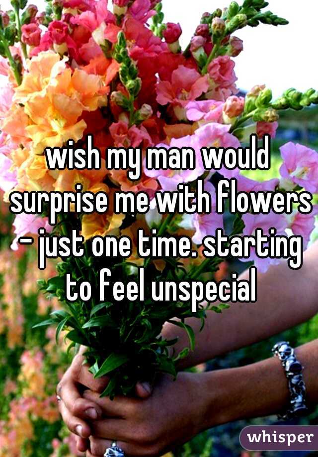 wish my man would surprise me with flowers - just one time. starting to feel unspecial