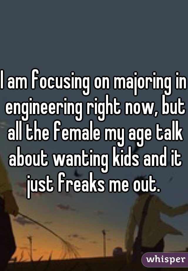 I am focusing on majoring in engineering right now, but all the female my age talk about wanting kids and it just freaks me out. 