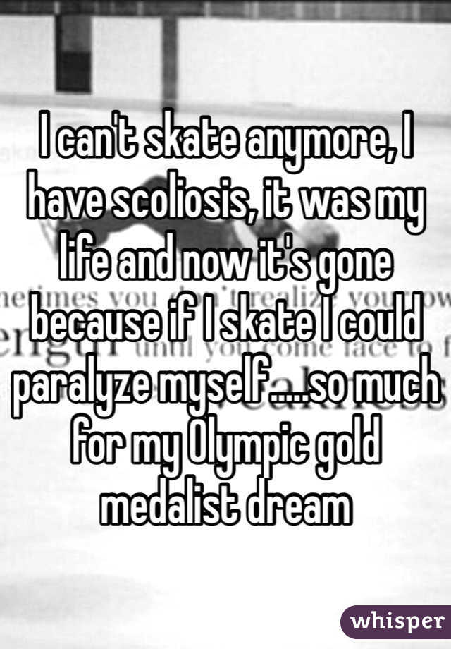 I can't skate anymore, I have scoliosis, it was my life and now it's gone because if I skate I could paralyze myself.....so much for my Olympic gold medalist dream
