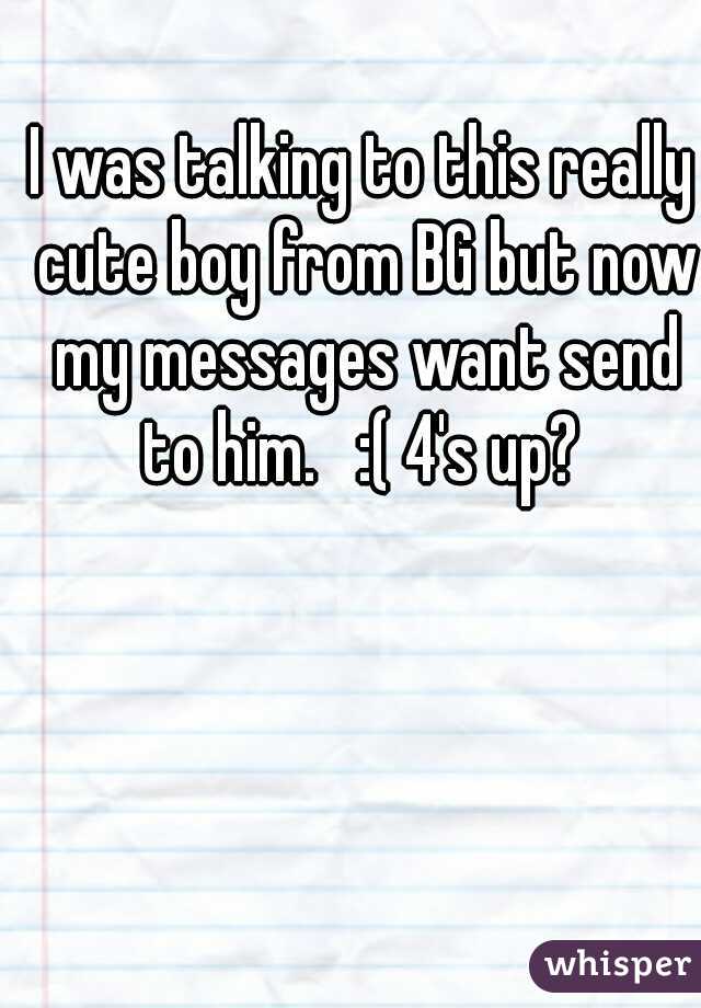 I was talking to this really cute boy from BG but now my messages want send to him.   :( 4's up? 