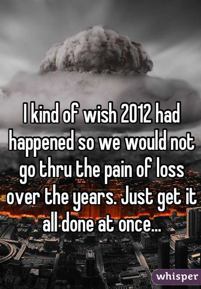 I kind of wish 2012 had happened so we would not go thru the pain of loss over the years. Just get it all done at once...