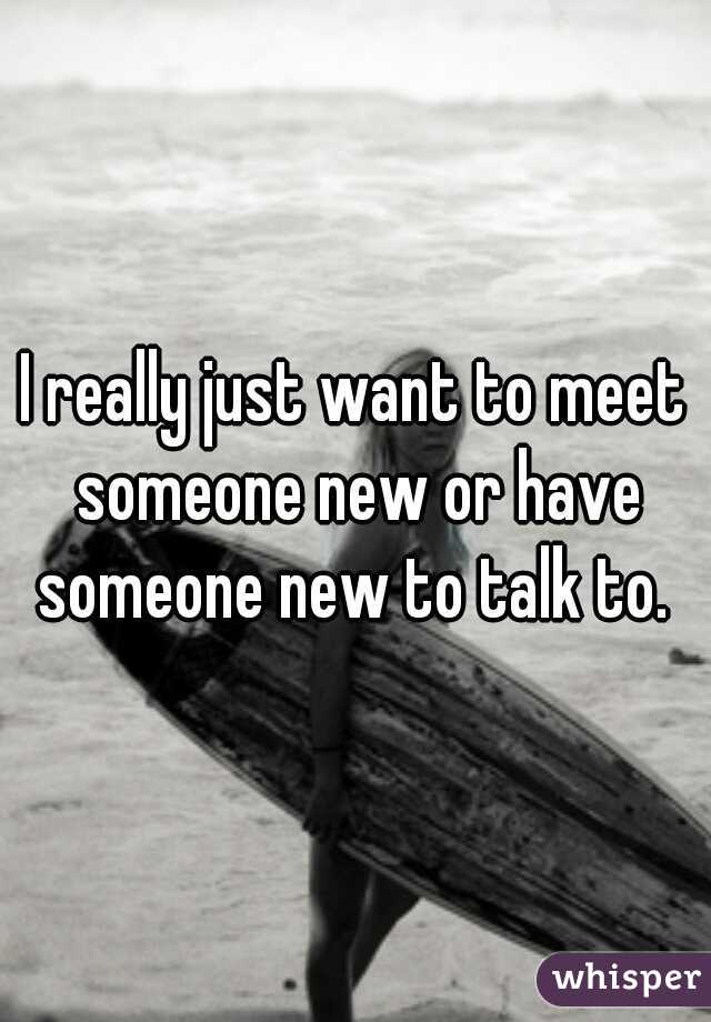 I really just want to meet someone new or have someone new to talk to. 