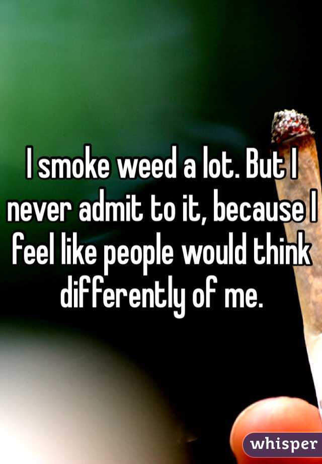 I smoke weed a lot. But I never admit to it, because I feel like people would think differently of me. 