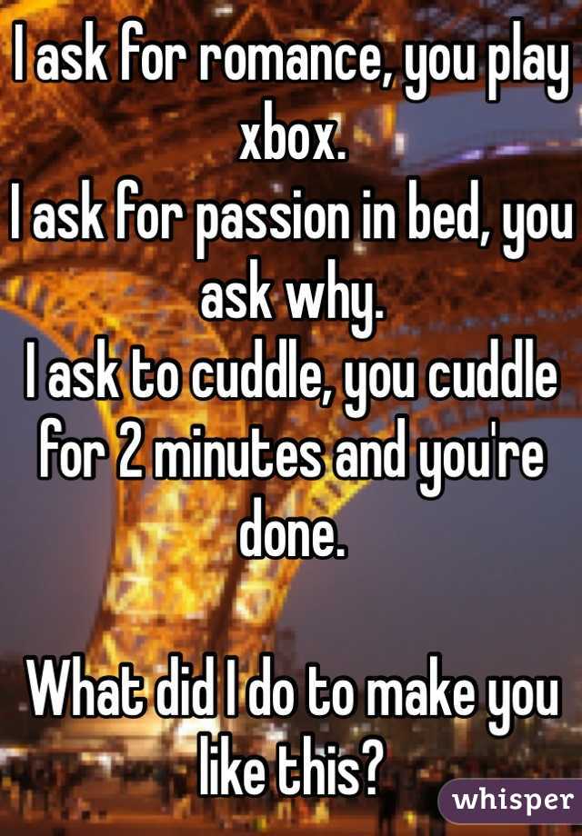 I ask for romance, you play xbox.
I ask for passion in bed, you ask why.
I ask to cuddle, you cuddle for 2 minutes and you're done.

What did I do to make you like this?