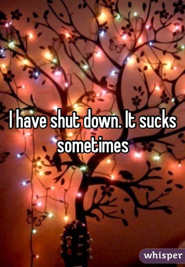 I have shut down. It sucks sometimes