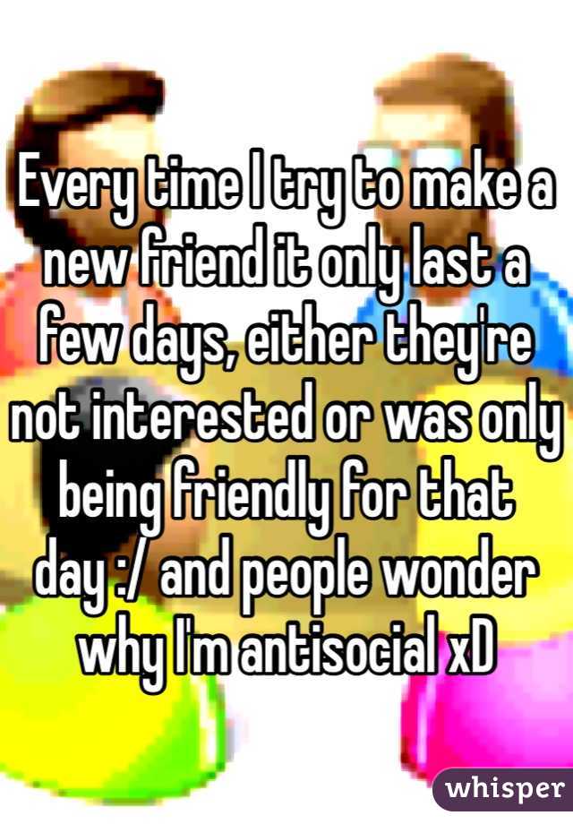 Every time I try to make a new friend it only last a few days, either they're not interested or was only being friendly for that day :/ and people wonder why I'm antisocial xD