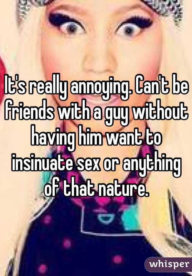 It's really annoying. Can't be friends with a guy without having him want to insinuate sex or anything of that nature. 
