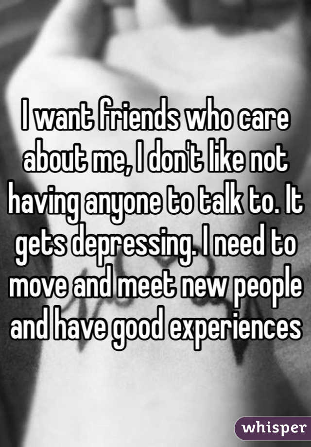 I want friends who care about me, I don't like not having anyone to talk to. It gets depressing. I need to move and meet new people and have good experiences 