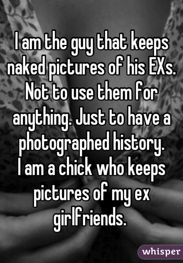 I am the guy that keeps naked pictures of his EXs. Not to use them for anything. Just to have a photographed history.
I am a chick who keeps pictures of my ex girlfriends. 