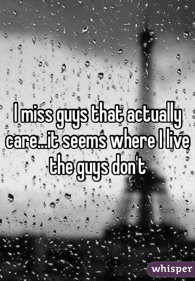 I miss guys that actually care...it seems where I live the guys don't 