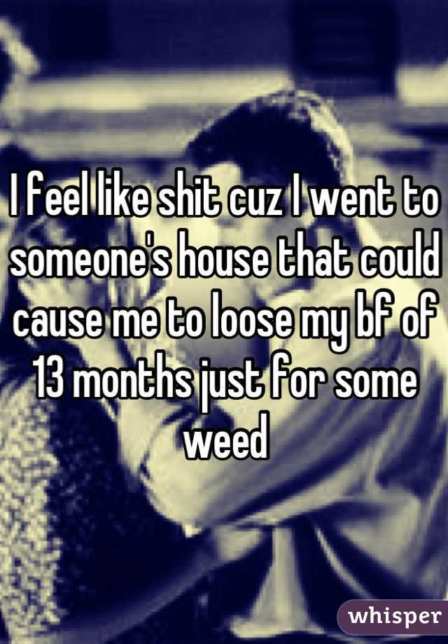 I feel like shit cuz I went to someone's house that could cause me to loose my bf of 13 months just for some weed