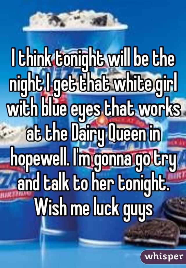 I think tonight will be the night I get that white girl with blue eyes that works at the Dairy Queen in hopewell. I'm gonna go try and talk to her tonight. Wish me luck guys
