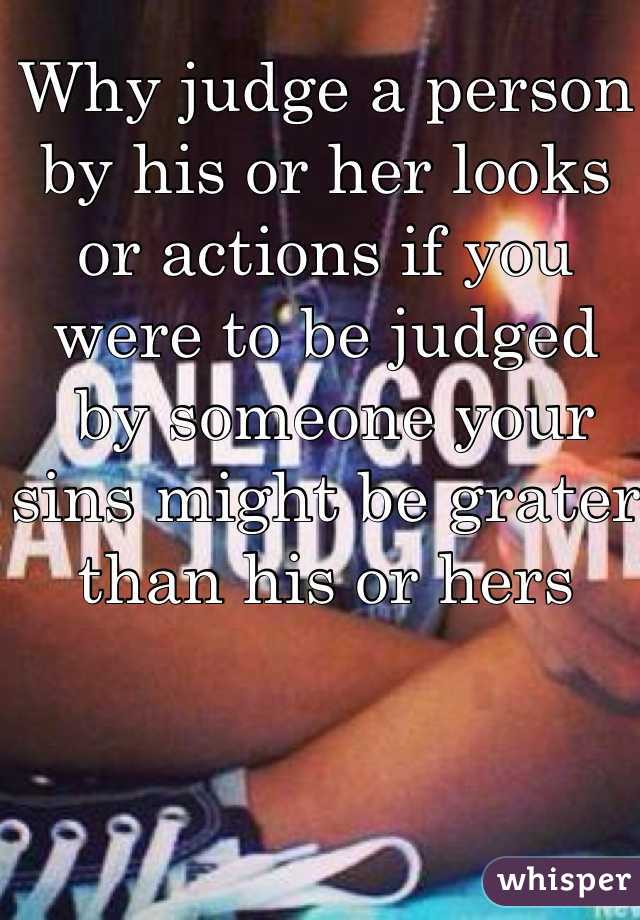 Why judge a person by his or her looks or actions if you were to be judged
 by someone your sins might be grater than his or hers