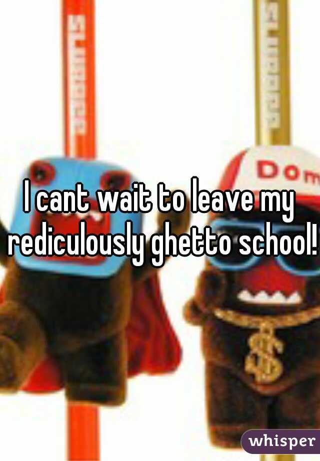 I cant wait to leave my rediculously ghetto school!