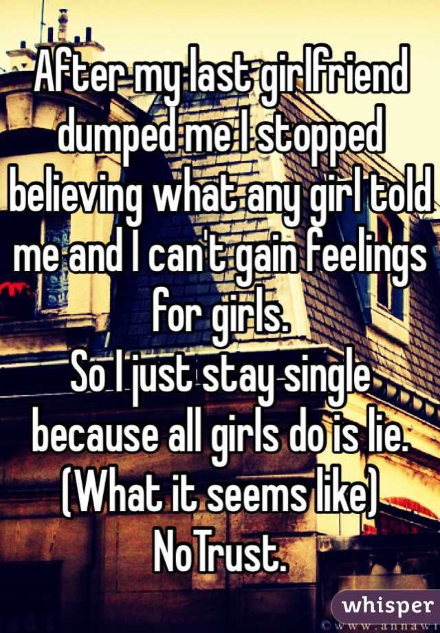 After my last girlfriend dumped me I stopped believing what any girl told me and I can't gain feelings for girls. 
So I just stay single because all girls do is lie. (What it seems like) NoTrust.