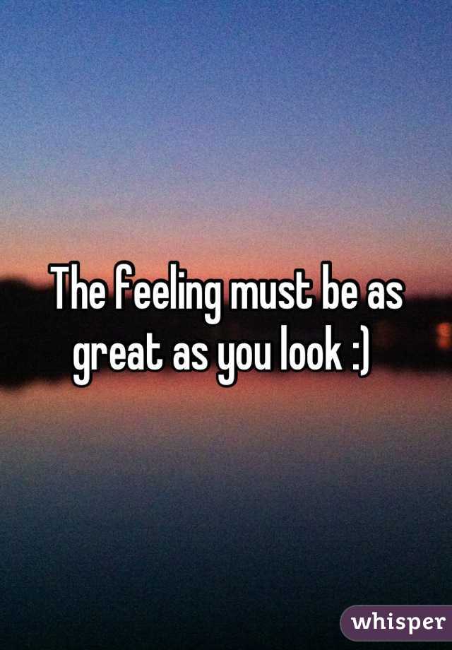 The feeling must be as great as you look :) 