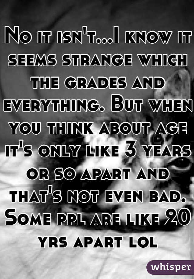 No it isn't...I know it seems strange which the grades and everything. But when you think about age it's only like 3 years or so apart and that's not even bad. Some ppl are like 20 yrs apart lol