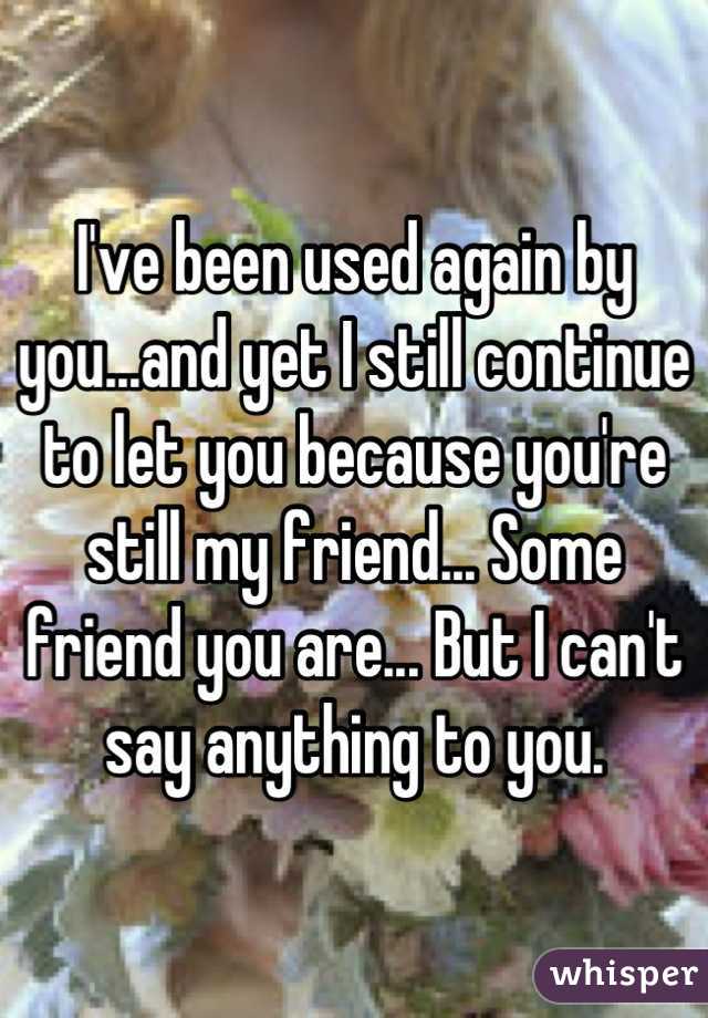 I've been used again by you...and yet I still continue to let you because you're still my friend... Some friend you are... But I can't say anything to you.