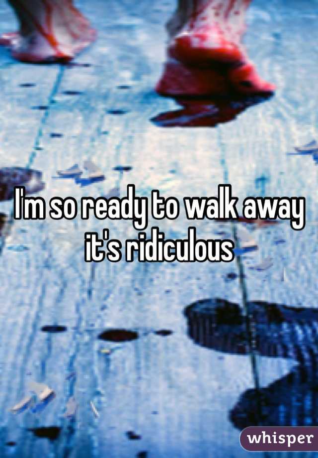 I'm so ready to walk away it's ridiculous 