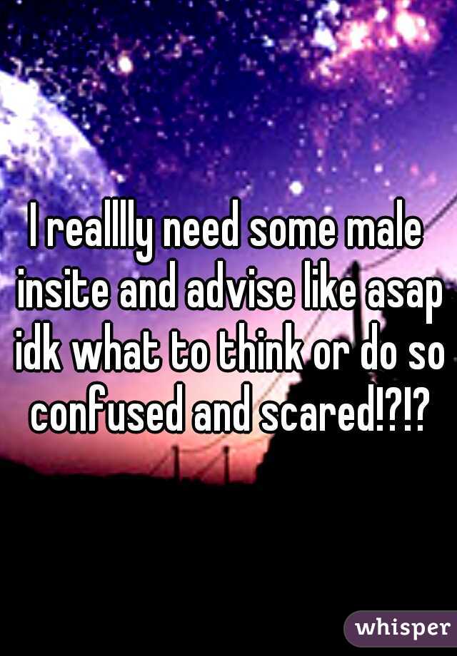 I realllly need some male insite and advise like asap idk what to think or do so confused and scared!?!?