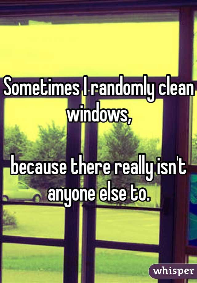 Sometimes I randomly clean windows, 

because there really isn't anyone else to. 