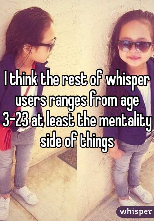 I think the rest of whisper users ranges from age 3-23 at least the mentality side of things 