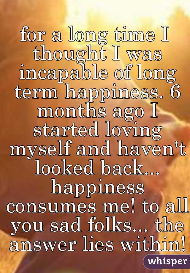 for a long time I thought I was incapable of long term happiness. 6 months ago I started loving myself and haven't looked back... happiness consumes me! to all you sad folks... the answer lies within!