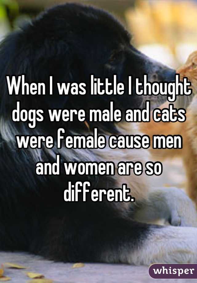 When I was little I thought dogs were male and cats were female cause men and women are so different.