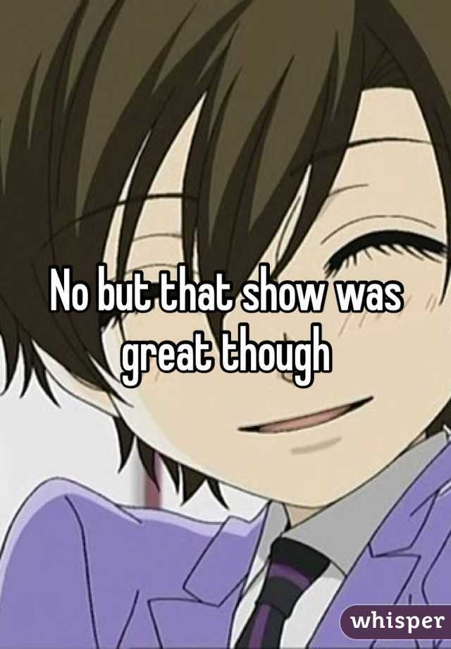 No but that show was great though 