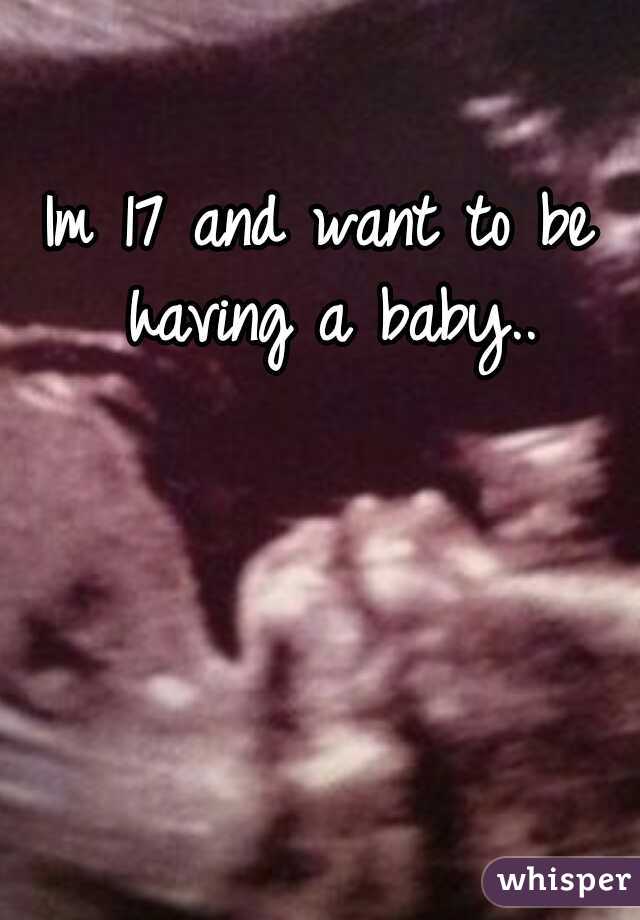 Im 17 and want to be having a baby..